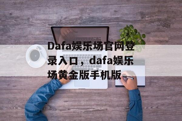 Dafa娱乐场官网登录入口，dafa娱乐场黄金版手机版